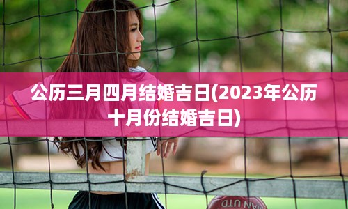 公历三月四月结婚吉日(2023年公历十月份结婚吉日)