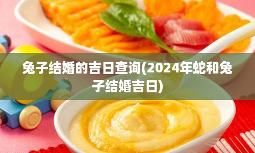 兔子结婚的吉日查询(2024年蛇和兔子结婚吉日)