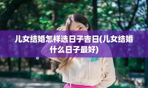 儿女结婚怎样选日子吉日(儿女结婚什么日子最好)