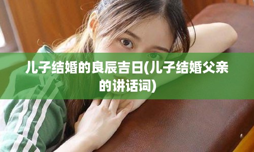 儿子结婚的良辰吉日(儿子结婚父亲的讲话词)