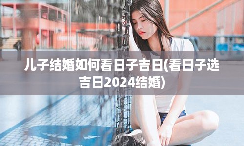 儿子结婚如何看日子吉日(看日子选吉日2024结婚)