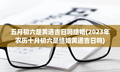 五月初六是黄道吉日吗结婚(2023年农历十月初六是结婚黄道吉日吗)