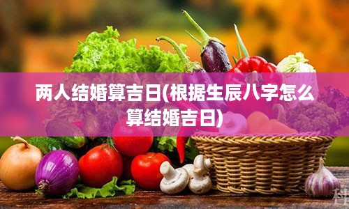 两人结婚算吉日(根据生辰八字怎么算结婚吉日)