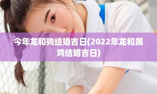 今年龙和狗结婚吉日(2022年龙和属鸡结婚吉日)