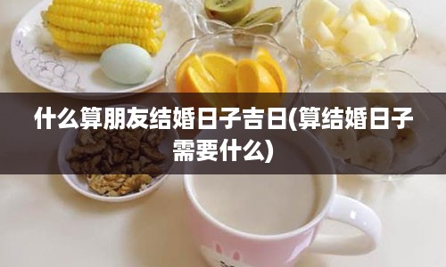 什么算朋友结婚日子吉日(算结婚日子需要什么)