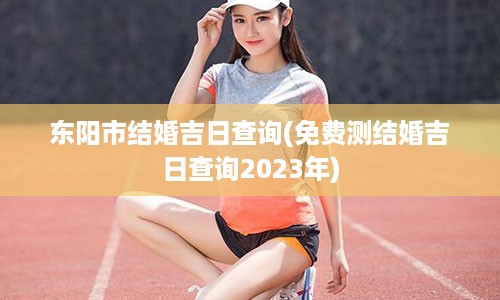 东阳市结婚吉日查询(免费测结婚吉日查询2023年)