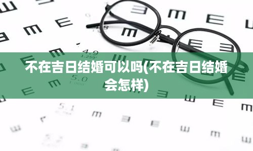 不在吉日结婚可以吗(不在吉日结婚会怎样)