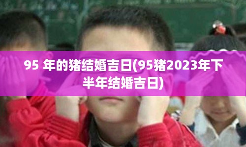 95 年的猪结婚吉日(95猪2023年下半年结婚吉日)