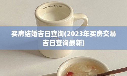 买房结婚吉日查询(2023年买房交易吉日查询最新)