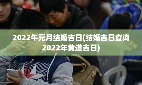 2022午元月结婚吉日(结婚吉日查询2022年黄道吉日)