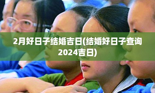 2月好日子结婚吉日(结婚好日子查询2024吉日)