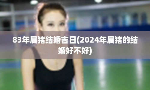 83年属猪结婚吉日(2024年属猪的结婚好不好)