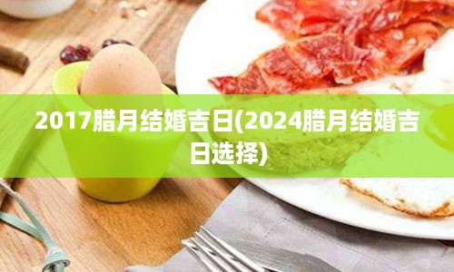 2017腊月结婚吉日(2024腊月结婚吉日选择)