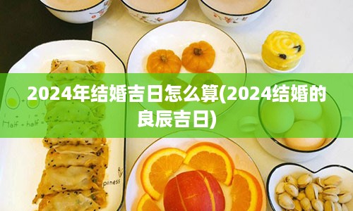 2024年结婚吉日怎么算(2024结婚的良辰吉日)