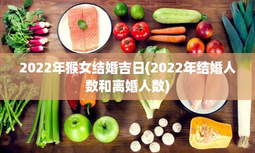 2022年猴女结婚吉日(2022年结婚人数和离婚人数)