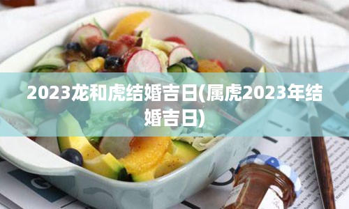 2023龙和虎结婚吉日(属虎2023年结婚吉日)