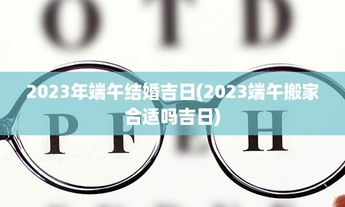 2023年端午结婚吉日(2023端午搬家合适吗吉日)