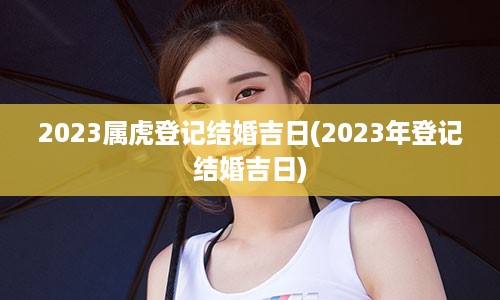 2023属虎登记结婚吉日(2023年登记结婚吉日)