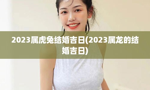 2023属虎兔结婚吉日(2023属龙的结婚吉日)