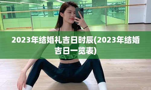 2023年结婚礼吉日时辰(2023年结婚吉日一览表)