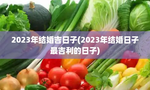 2023年结婚吉日子(2023年结婚日子最吉利的日子)