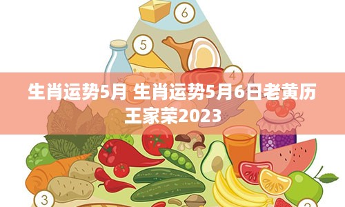 生肖运势5月 生肖运势5月6日老黄历王家荣2023