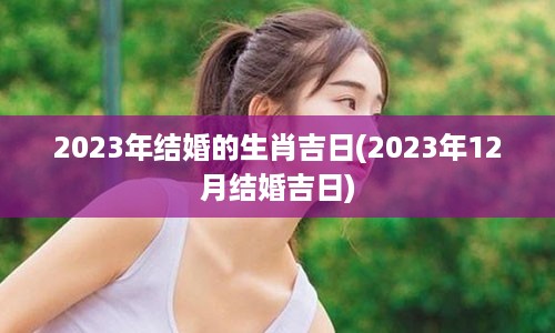 2023年结婚的生肖吉日(2023年12月结婚吉日)