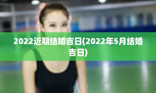 2022近期结婚吉日(2022年5月结婚吉日)