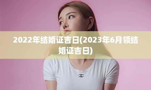 2022年结婚证吉日(2023年6月领结婚证吉日)