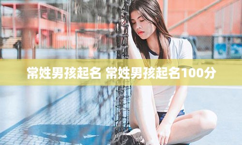常姓男孩起名 常姓男孩起名100分
