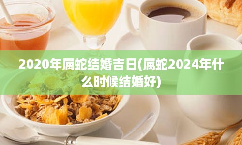 2020年属蛇结婚吉日(属蛇2024年什么时候结婚好)