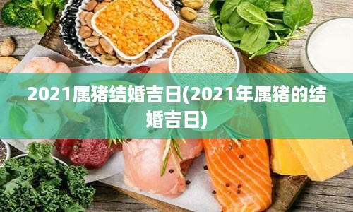 2021属猪结婚吉日(2021年属猪的结婚吉日)