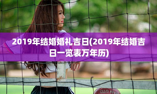 2019年结婚婚礼吉日(2019年结婚吉日一览表万年历)