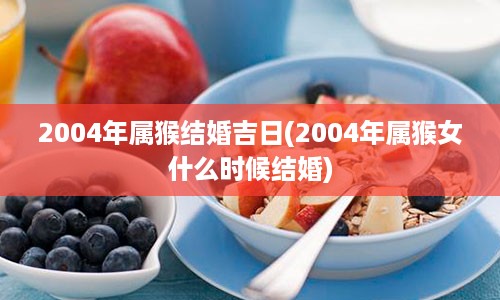 2004年属猴结婚吉日(2004年属猴女什么时候结婚)