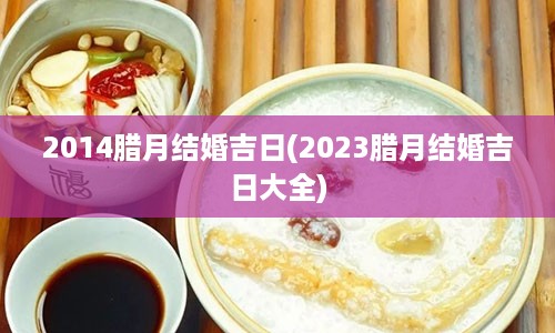 2014腊月结婚吉日(2023腊月结婚吉日大全)