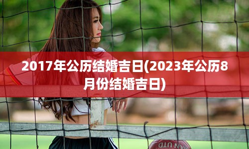 2017年公历结婚吉日(2023年公历8月份结婚吉日)