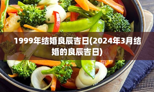 1999年结婚良辰吉日(2024年3月结婚的良辰吉日)