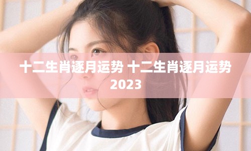 十二生肖逐月运势 十二生肖逐月运势2023