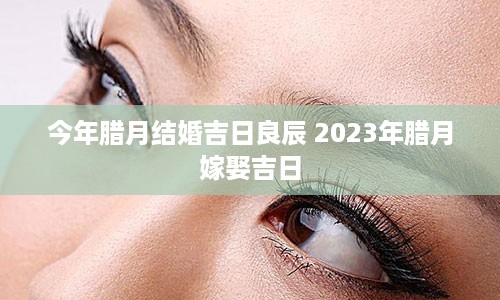 今年腊月结婚吉日良辰 2023年腊月嫁娶吉日