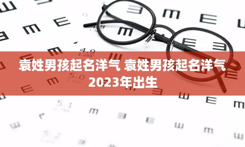 袁姓男孩起名洋气 袁姓男孩起名洋气2023年出生