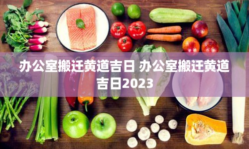 办公室搬迁黄道吉日 办公室搬迁黄道吉日2023