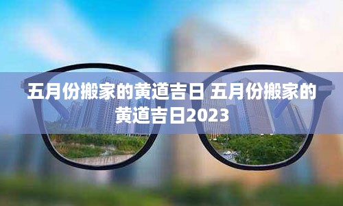 五月份搬家的黄道吉日 五月份搬家的黄道吉日2023