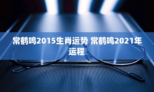 常鹤鸣2015生肖运势 常鹤鸣2021年运程