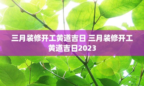 三月装修开工黄道吉日 三月装修开工黄道吉日2023