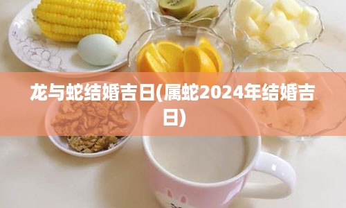 龙与蛇结婚吉日(属蛇2024年结婚吉日)