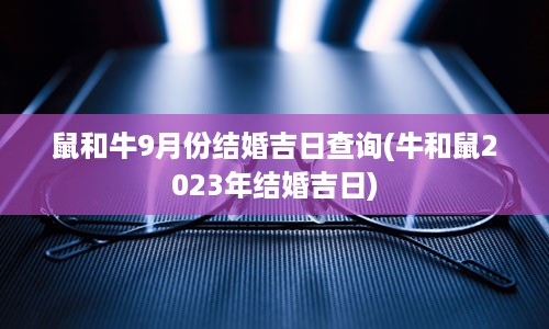 鼠和牛9月份结婚吉日查询(牛和鼠2023年结婚吉日)