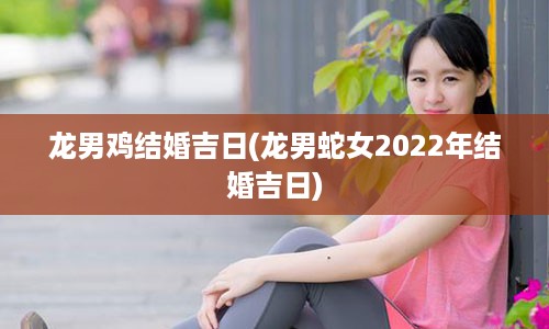 龙男鸡结婚吉日(龙男蛇女2022年结婚吉日)