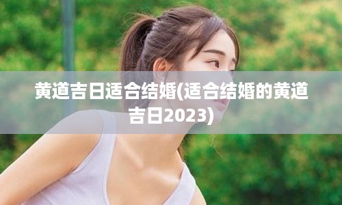 黄道吉日适合结婚(适合结婚的黄道吉日2023)