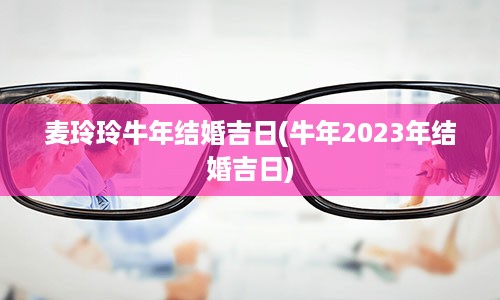 麦玲玲牛年结婚吉日(牛年2023年结婚吉日)