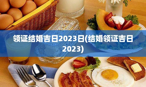 领证结婚吉日2023日(结婚领证吉日2023)